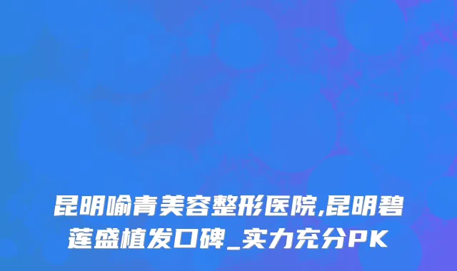 昆明喻青美容整形医院,昆明碧莲盛植发口碑_实力充分PK