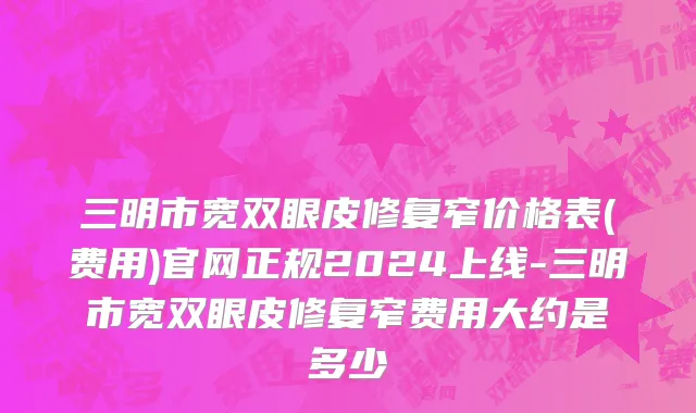 三明市宽双眼皮修复窄价格表(费用)官网正规2024上线-三明市宽双眼皮修复窄费用大约是多少
