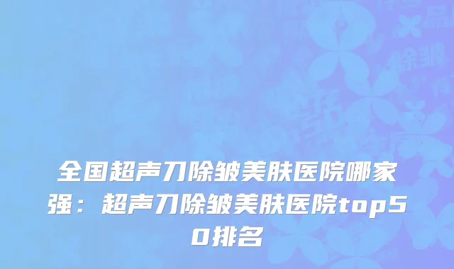 全国超声刀除皱美肤医院哪家强：超声刀除皱美肤医院top50排名