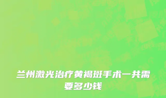 兰州激光治疗黄褐斑手术一共需要多少钱