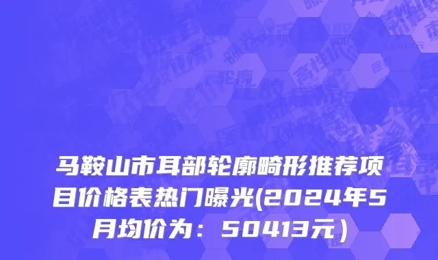 马鞍山市耳部轮廓畸形推荐项目价格表热门曝光(2024年5月均价为：50413元）