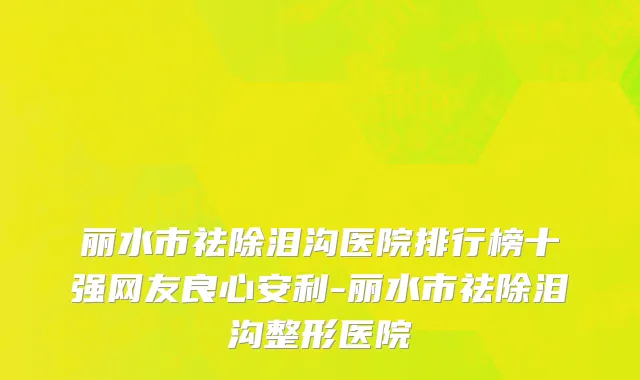 丽水市祛除泪沟医院排行榜十强网友良心安利-丽水市祛除泪沟整形医院