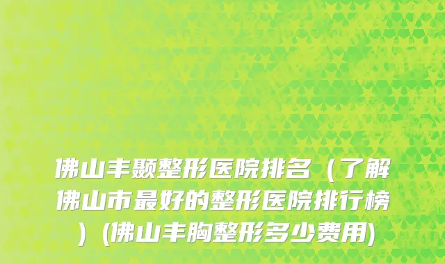 佛山丰颞整形医院排名（了解佛山市最好的整形医院排行榜）(佛山丰胸整形多少费用)