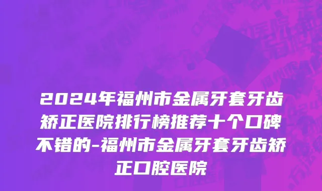 2024年福州市金属牙套牙齿矫正医院排行榜推荐十个口碑不错的-福州市金属牙套牙齿矫正口腔医院
