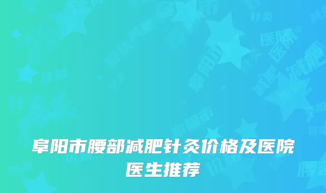 阜阳市腰部减肥针灸价格及医院医生推荐