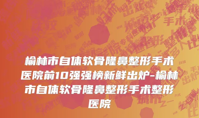 榆林市自体软骨隆鼻整形手术医院前10强强榜新鲜出炉-榆林市自体软骨隆鼻整形手术整形医院