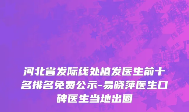 河北省发际线处植发医生前十名排名免费公示-易晓萍医生口碑医生当地出圈
