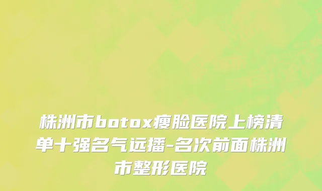 株洲市botox瘦脸医院上榜清单十强名气远播-名次前面株洲市整形医院