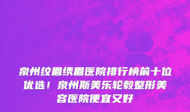 泉州纹眉绣眉医院排行榜前十位优选!泉州斯美乐轮毂整形美容医院便宜又好