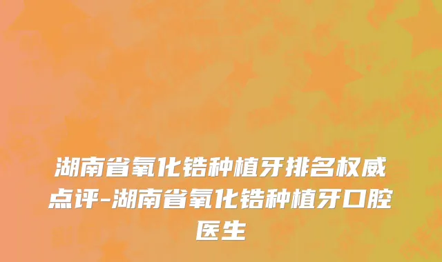 湖南省氧化锆种植牙排名权威点评-湖南省氧化锆种植牙口腔医生