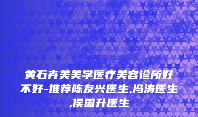 黄石卉美美学医疗美容诊所好不好-推荐陈友兴医生,冯涛医生,侯国升医生