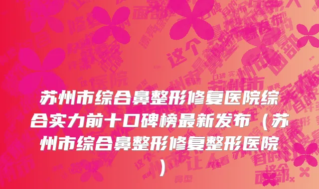 苏州市综合鼻整形修复医院综合实力前十口碑榜最新发布（苏州市综合鼻整形修复整形医院）