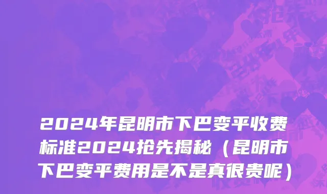 2024年昆明市下巴变平收费标准2024抢先揭秘（昆明市下巴变平费用是不是真很贵呢）