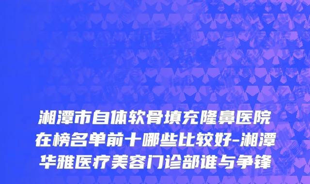 湘潭市自体软骨填充隆鼻医院在榜名单前十哪些比较好-湘潭华雅医疗美容门诊部谁与争锋