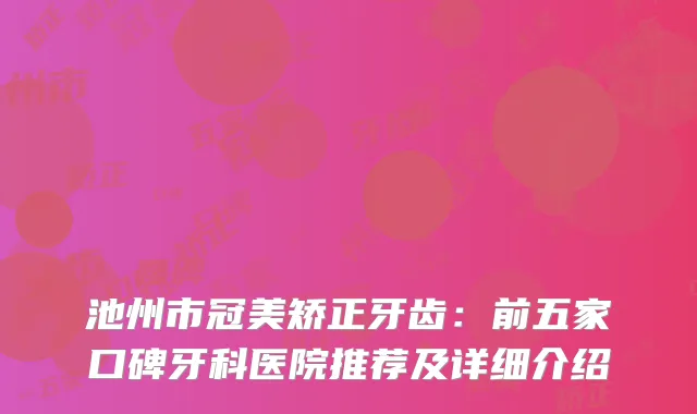 池州市冠美矫正牙齿：前五家口碑牙科医院推荐及详细介绍