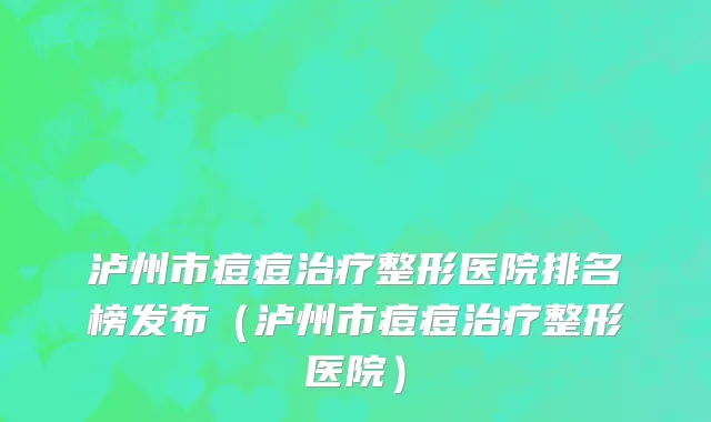 泸州市痘痘治疗整形医院排名榜发布（泸州市痘痘治疗整形医院）