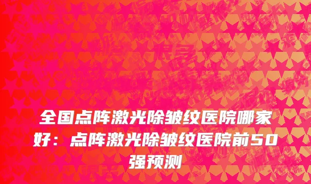 全国点阵激光除皱纹医院哪家好：点阵激光除皱纹医院前50强预测