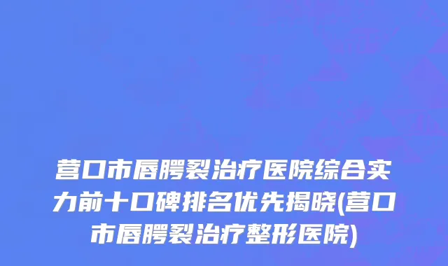 营口市唇腭裂治疗医院综合实力前十口碑排名优先揭晓(营口市唇腭裂治疗整形医院)