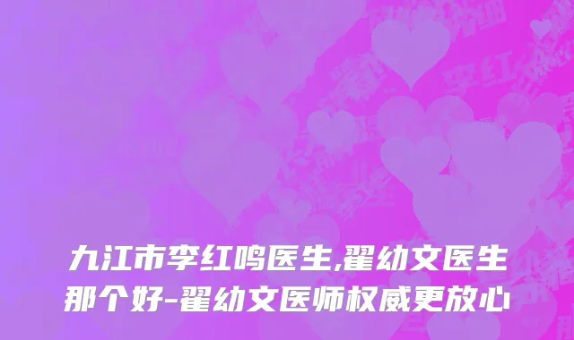 九江市李红鸣医生,翟幼文医生那个好-翟幼文医师权威更放心