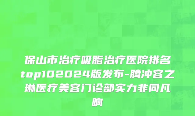 保山市治疗吸脂治疗医院排名top102024版发布-腾冲容之琳医疗美容门诊部实力非同凡响