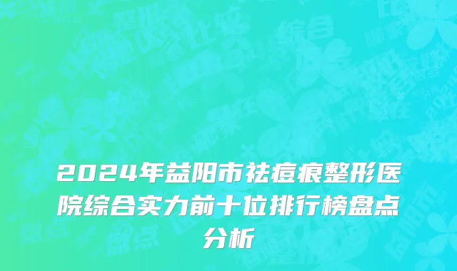 2024年益阳市祛痘痕整形医院综合实力前十位排行榜盘点分析