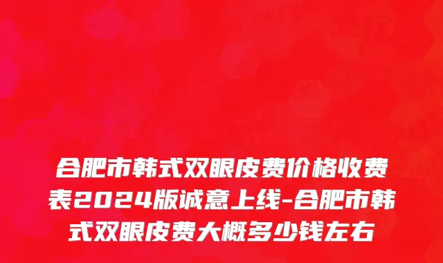 合肥市韩式双眼皮费价格收费表2024版诚意上线-合肥市韩式双眼皮费大概多少钱左右