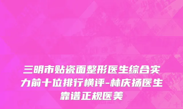 三明市贴瓷面整形医生综合实力前十位排行横评-林庆扬医生靠谱正规医美