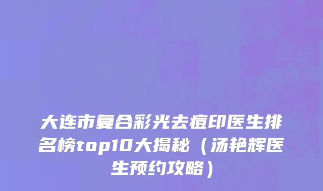 大连市复合彩光去痘印医生排名榜top10大揭秘（汤艳辉医生预约攻略）