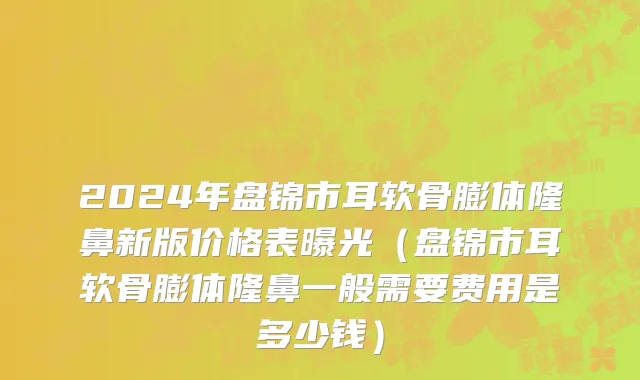 2024年盘锦市耳软骨膨体隆鼻新版价格表曝光（盘锦市耳软骨膨体隆鼻一般需要费用是多少钱）
