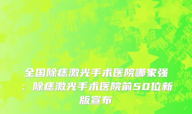 全国除痣激光手术医院哪家强：除痣激光手术医院前50位新版宣布