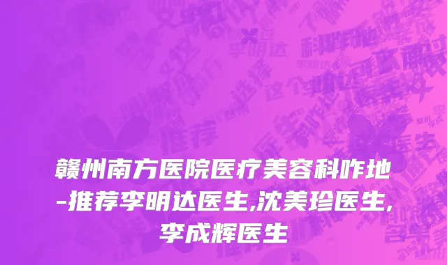 赣州南方医院医疗美容科咋地-推荐李明达医生,沈美珍医生,李成辉医生