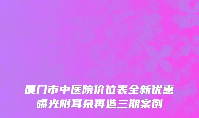 厦门市中医院价位表全新优惠曝光附耳朵再造三期案例