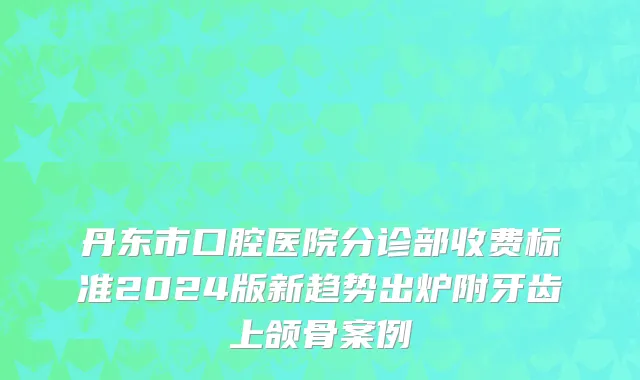 丹东市口腔医院分诊部收费标准2024版新趋势出炉附牙齿上颌骨案例