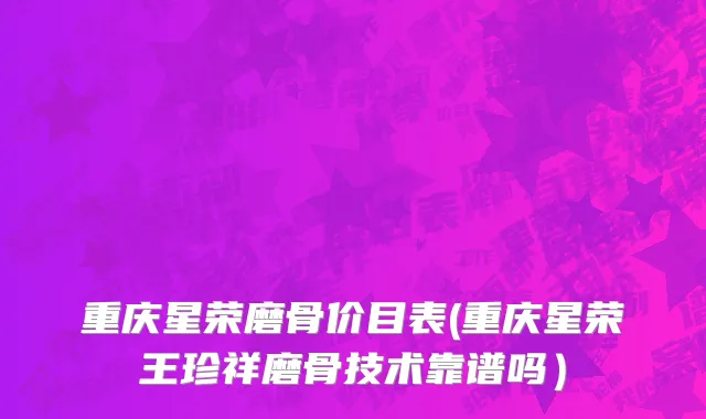 重庆星荣磨骨价目表(重庆星荣王珍祥磨骨技术靠谱吗）