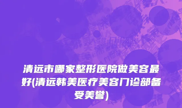 清远市哪家整形医院做美容最好(清远韩美医疗美容门诊部备受美誉)