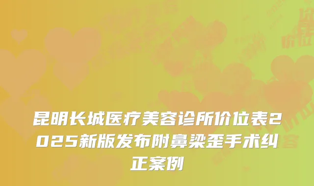 昆明长城医疗美容诊所价位表2025新版发布附鼻梁歪手术纠正案例