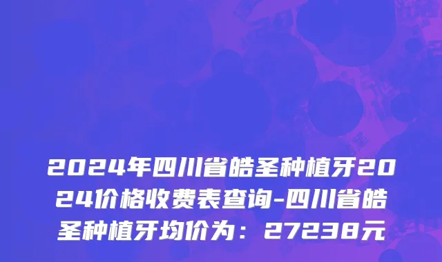 2024年四川省皓圣种植牙2024价格收费表查询-四川省皓圣种植牙均价为：27238元