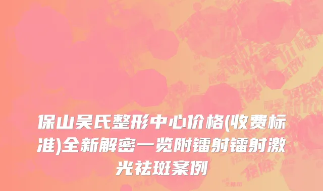 保山吴氏整形中心价格(收费标准)全新解密一览附镭射镭射激光祛斑案例