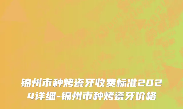 锦州市种烤瓷牙收费标准2024详细-锦州市种烤瓷牙价格