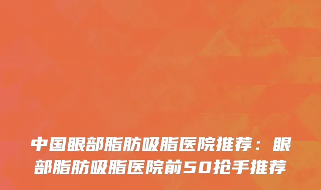 中国眼部脂肪吸脂医院推荐：眼部脂肪吸脂医院前50抢手推荐