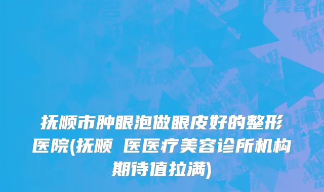 抚顺市肿眼泡做眼皮好的整形医院(抚顺佲医医疗美容诊所机构期待值拉满)