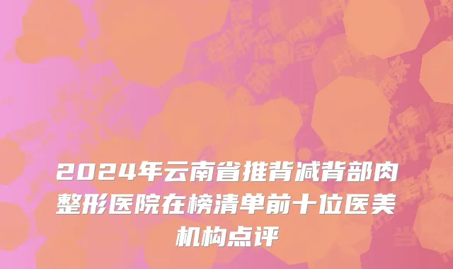 2024年云南省推背减背部肉整形医院在榜清单前十位医美机构点评