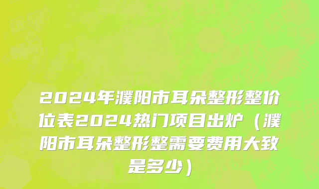 2024年濮阳市耳朵整形整价位表2024热门项目出炉（濮阳市耳朵整形整需要费用大致是多少）