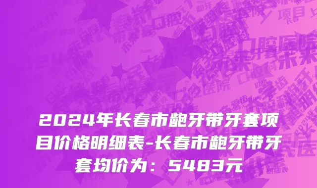 2024年长春市龅牙带牙套项目价格明细表-长春市龅牙带牙套均价为：5483元