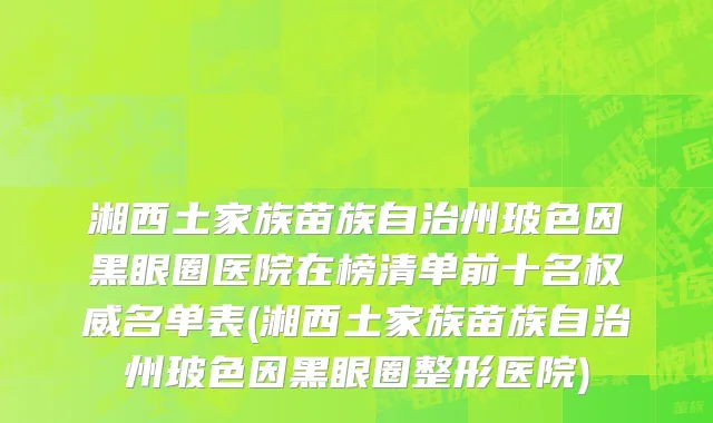 湘西土家族苗族自治州玻色因黑眼圈医院在榜清单前十名权威名单表(湘西土家族苗族自治州玻色因黑眼圈整形医院)