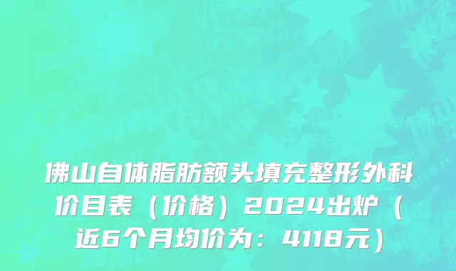 佛山自体脂肪额头填充整形外科价目表(价格)2024出炉(近6个月均价为:4118元)