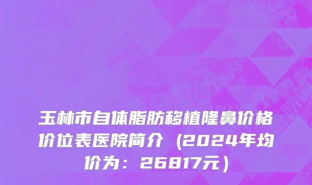 玉林市自体脂肪移植隆鼻价格价位表医院简介 (2024年均价为：26817元）