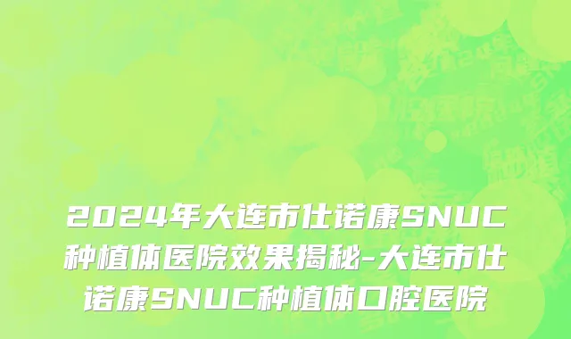 2024年大连市仕诺康SNUC种植体医院效果揭秘-大连市仕诺康SNUC种植体口腔医院