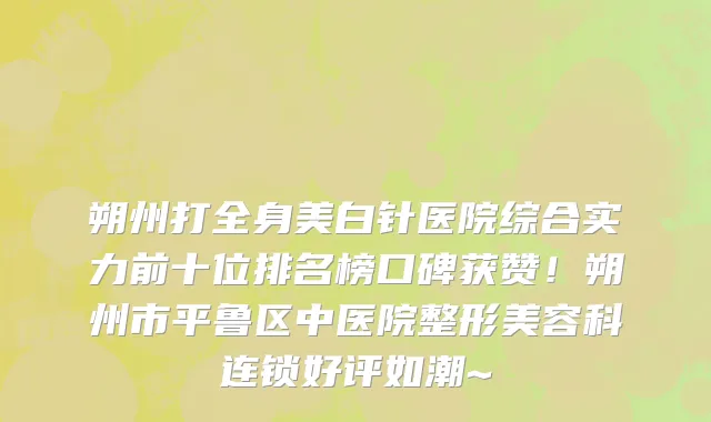 朔州打全身美白针医院综合实力前十位排名榜口碑获赞!朔州市平鲁区中医院整形美容科连锁好评如潮~