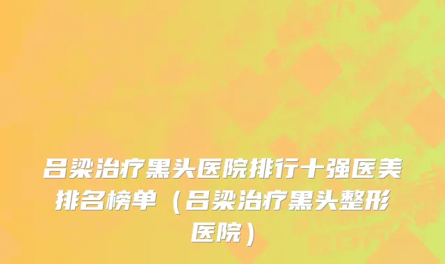 吕梁治疗黑头医院排行十强医美排名榜单(吕梁治疗黑头整形医院)